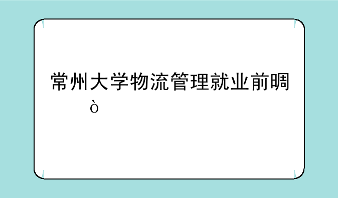 常州大学物流管理就业前景？
