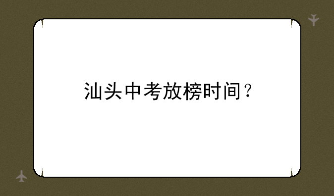 汕头中考放榜时间？