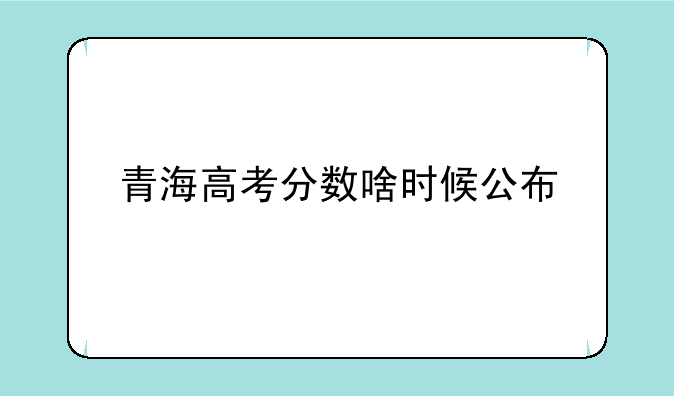 青海高考分数啥时候公布
