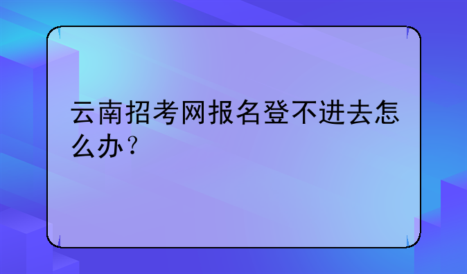 云南招考网报名登不进去怎么办？