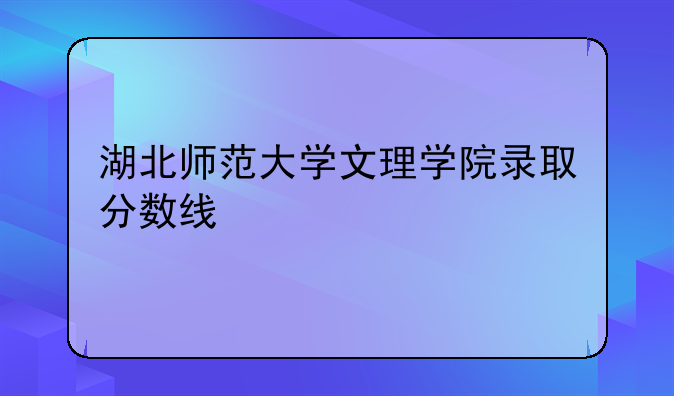 湖北师范大学文理学院录取分数线