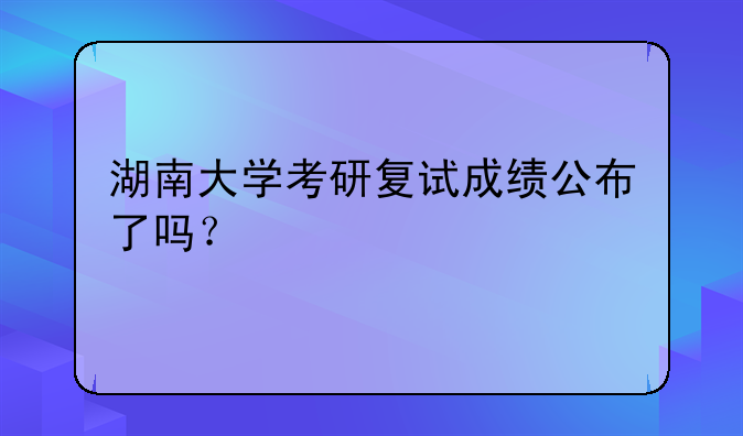 湖南大学考研复试成绩公布了吗？
