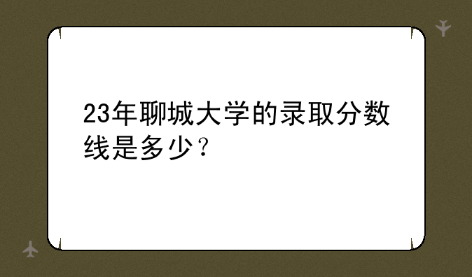 23年聊城大学的录取分数线是多少？