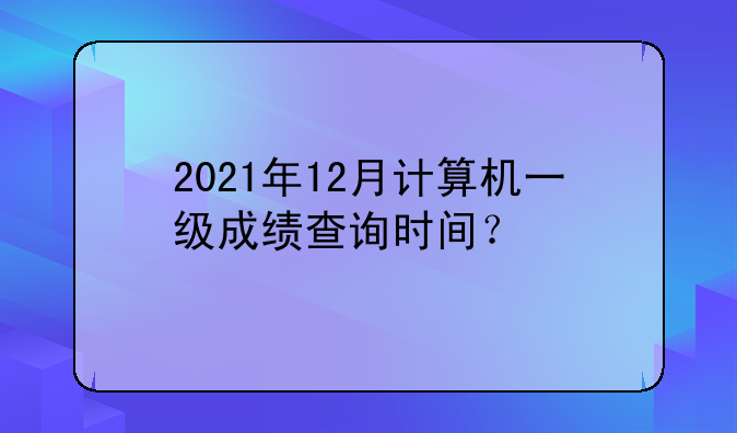 2021年12月计算机一级成绩查询时间？