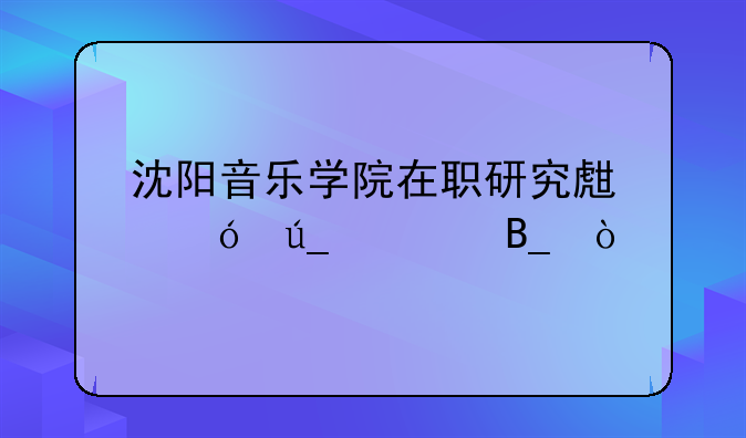 沈阳音乐学院在职研究生值得读吗？