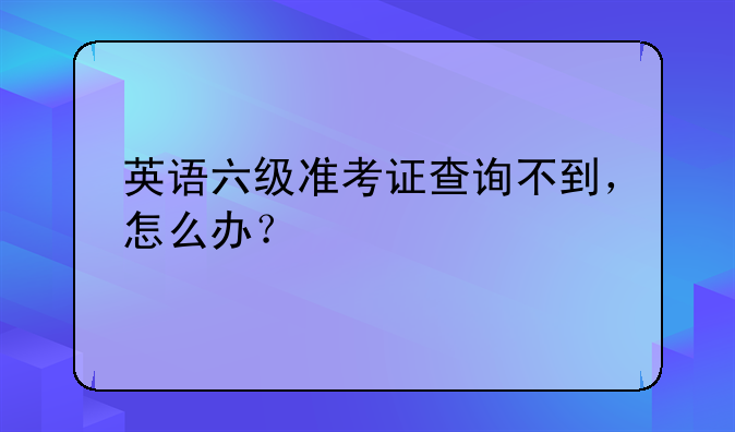 英语六级准考证查询不到，怎么办？