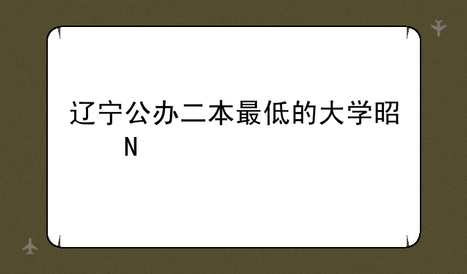 辽宁公办二本最低的大学是哪一所？