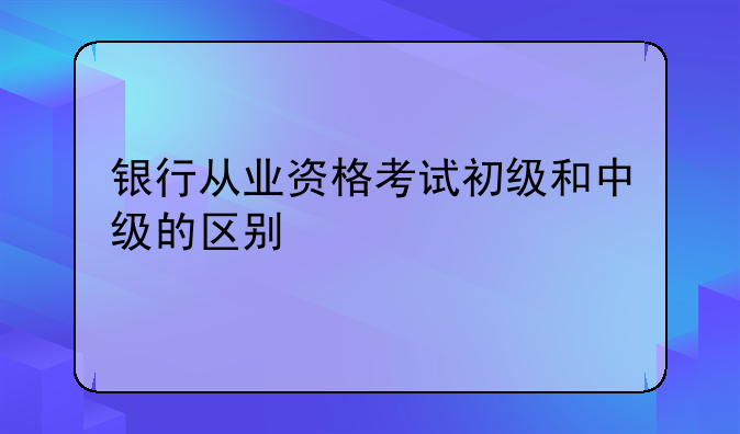 银行从业资格考试初级和中级的区别