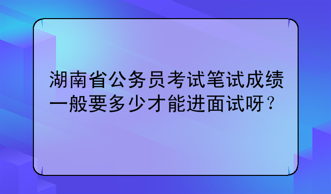 湖南省公务员考试笔试成绩一般要多少才能进面试呀？