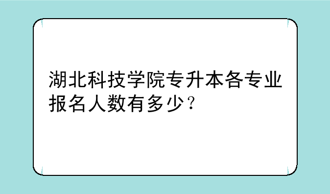 湖北科技学院专升本各专业报名人数有多少？