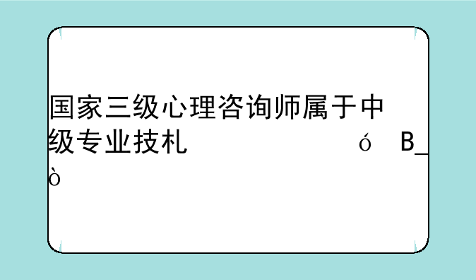 国家三级心理咨询师属于中级专业技术资格吗？