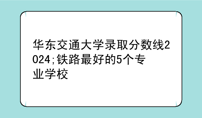 华东交通大学录取分数线2024;铁路最好的5个专业学校