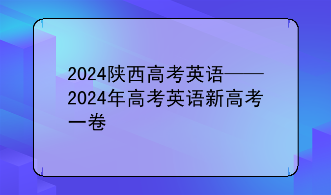 2024陕西高考英语——2024年高考英语新高考一卷