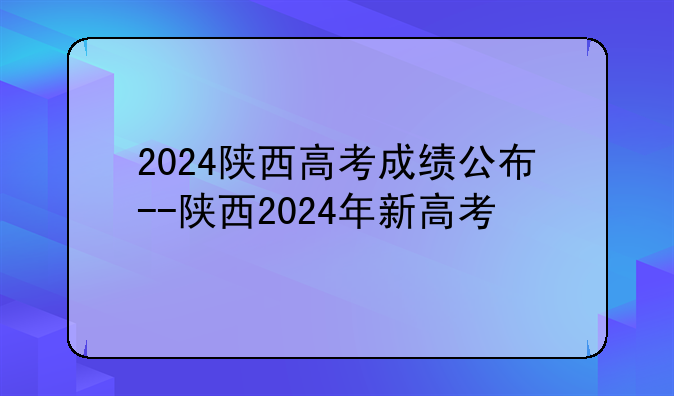 2024陕西高考成绩公布--陕西2024年新高考