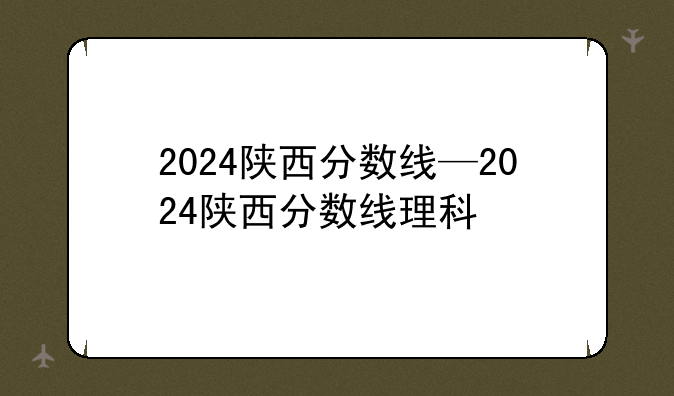 2024陕西分数线—2024陕西分数线理科