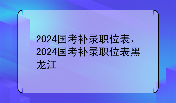 2024国考补录职位表，2024国考补录职位表黑龙江