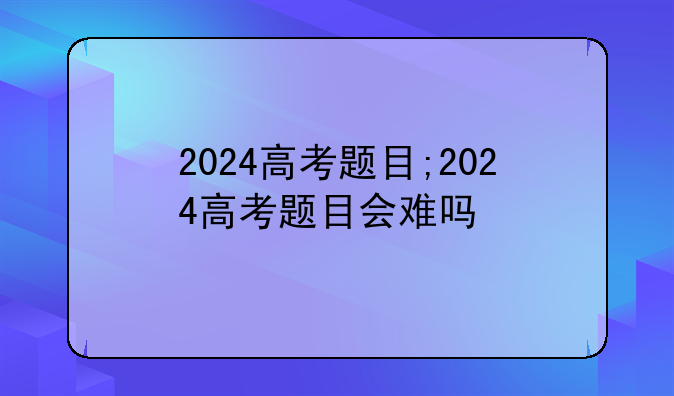 2024高考题目;2024高考题目会难吗
