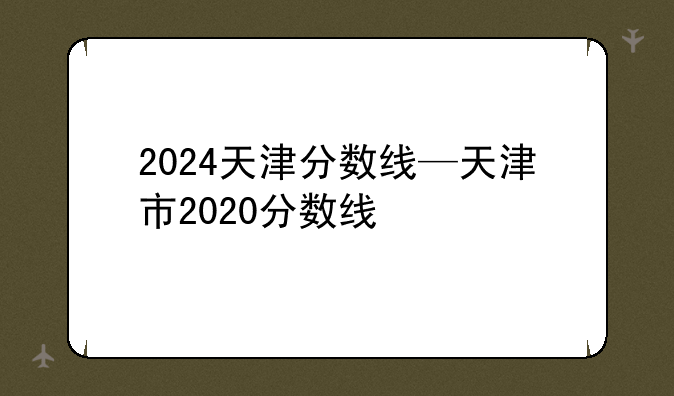 2024天津分数线—天津市2020分数线