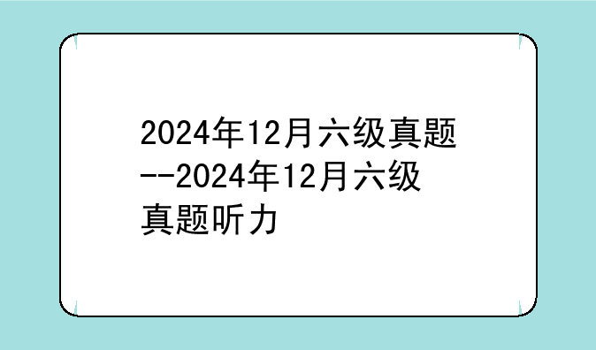 2024年12月六级真题--2024年12月六级真题听力