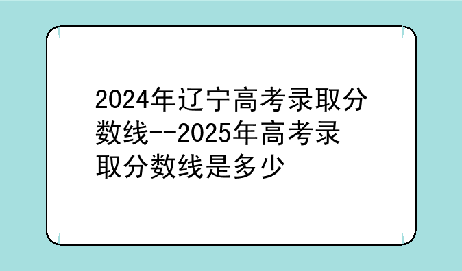 2024年辽宁高考录取分数线--2025年高考录取分数线是多少