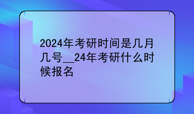 2024年考研时间是几月几号__24年考研什么时候报名