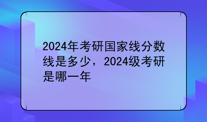 2024年考研国家线分数线是多少，2024级考研是哪一年
