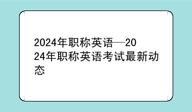 2024年职称英语—2024年职称英语考试最新动态