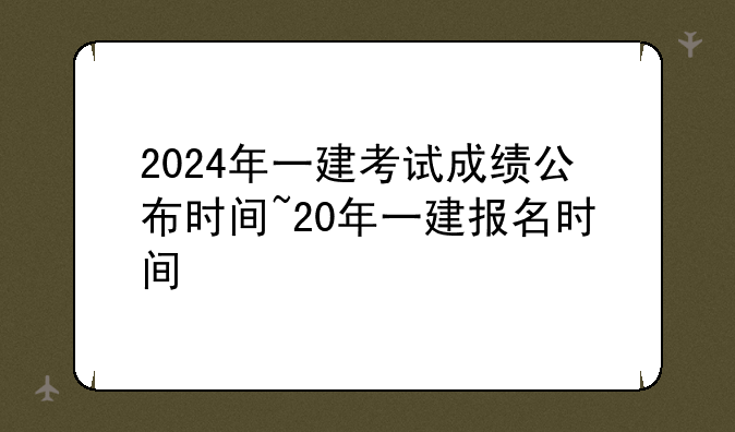 2024年一建考试成绩公布时间~20年一建报名时间