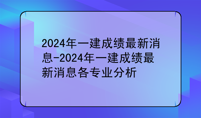 2024年一建成绩最新消息-2024年一建成绩最新消息各专业分析