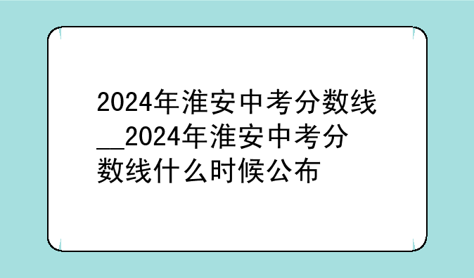 2024年淮安中考分数线__2024年淮安中考分数线什么时候公布