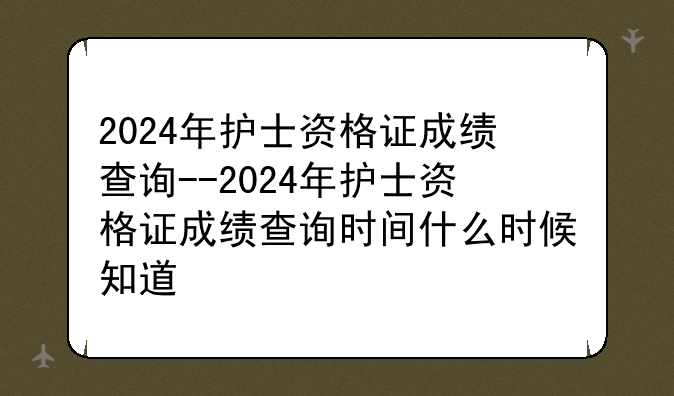 2024年护士资格证成绩查询--2024年护士资格证成绩查询时间什么时候知道