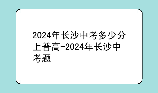 2024年长沙中考多少分上普高-2024年长沙中考题