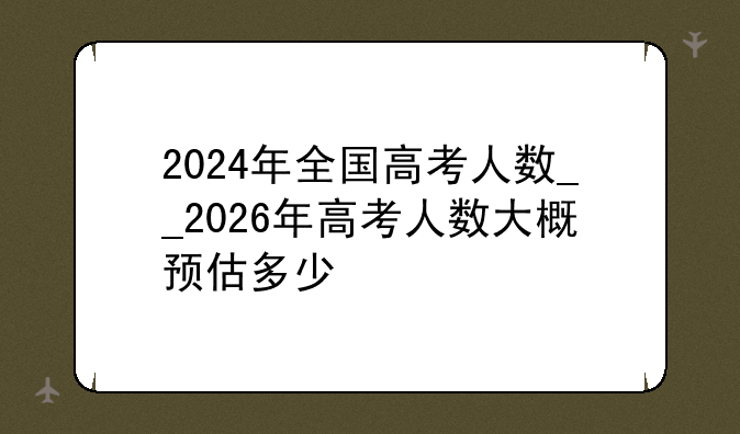 2024年全国高考人数__2026年高考人数大概预估多少