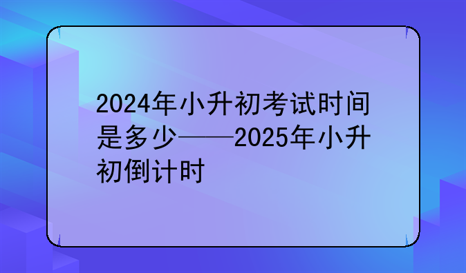 2024年小升初考试时间是多少——2025年小升初倒计时