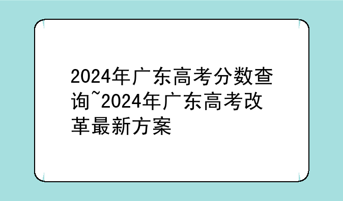 2024年广东高考分数查询~2024年广东高考改革最新方案