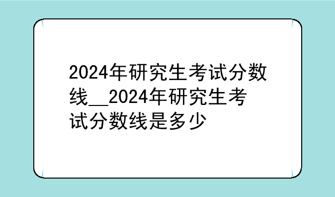 2024年研究生考试分数线__2024年研究生考试分数线是多少