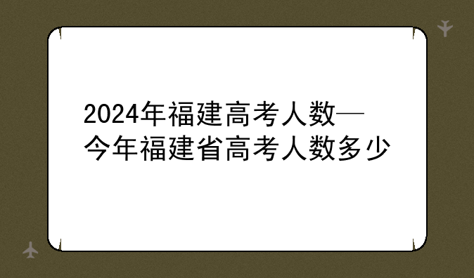 2024年福建高考人数—今年福建省高考人数多少
