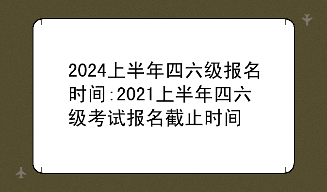 2024上半年四六级报名时间:2021上半年四六级考试报名截止时间