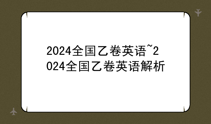 2024全国乙卷英语~2024全国乙卷英语解析