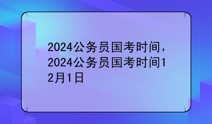 2024公务员国考时间，2024公务员国考时间12月1日