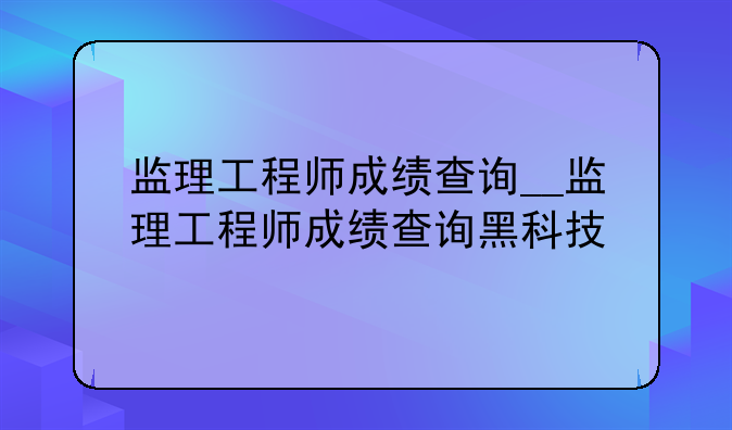 监理工程师成绩查询__监理工程师成绩查询黑科技