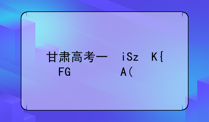 甘肃高考三本分数线——甘肃省高考三本分数线