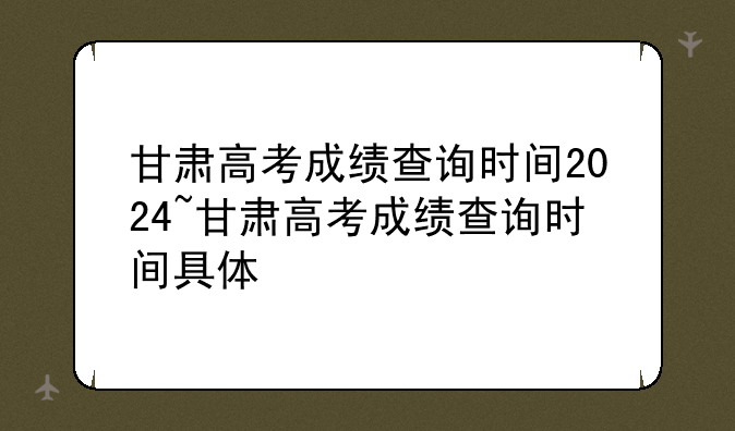 甘肃高考成绩查询时间2024~甘肃高考成绩查询时间具体