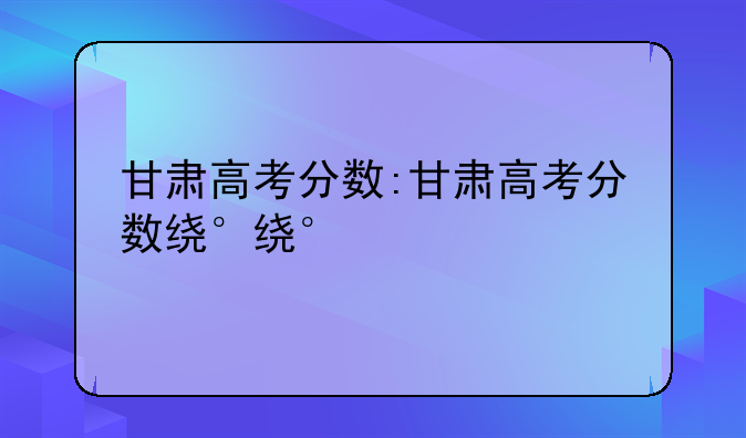 甘肃高考分数:甘肃高考分数线