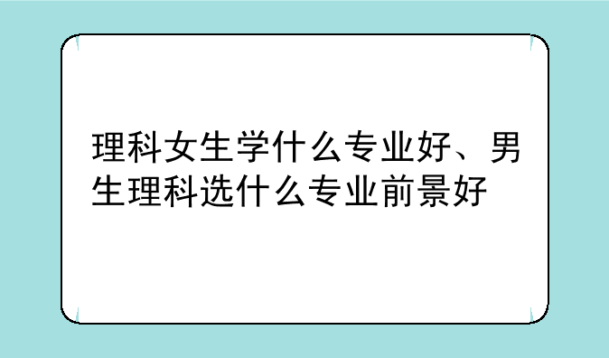 理科女生学什么专业好、男生理科选什么专业前景好