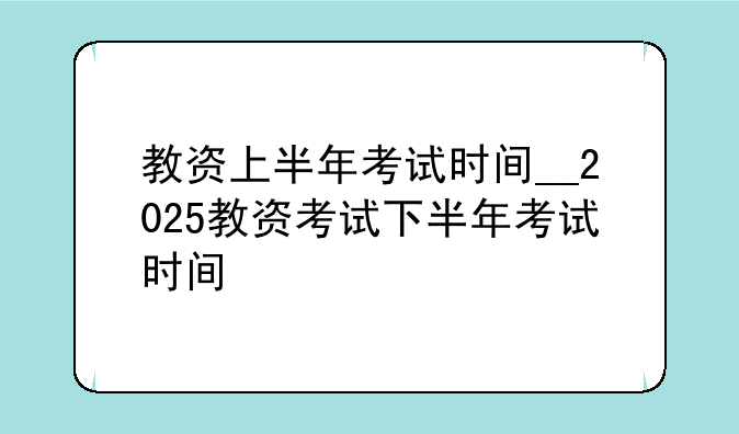 教资上半年考试时间__2025教资考试下半年考试时间