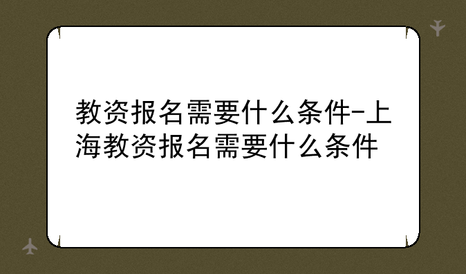 教资报名需要什么条件-上海教资报名需要什么条件