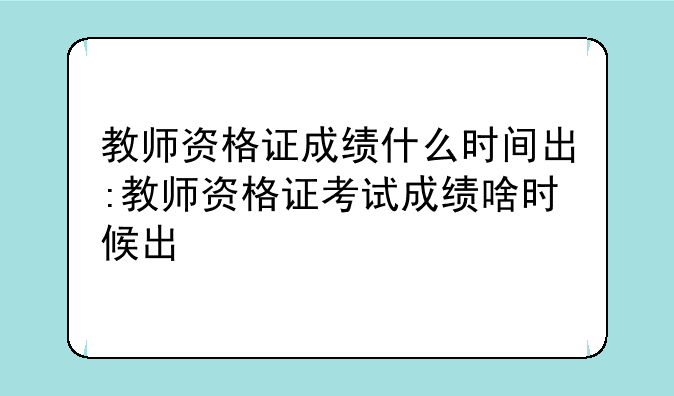 教师资格证成绩什么时间出:教师资格证考试成绩啥时候出