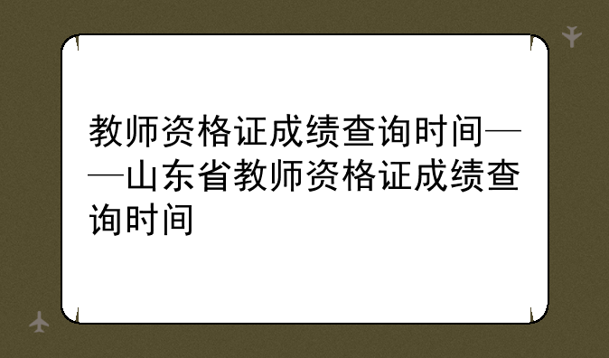 教师资格证成绩查询时间——山东省教师资格证成绩查询时间