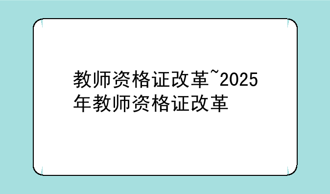 教师资格证改革~2025年教师资格证改革